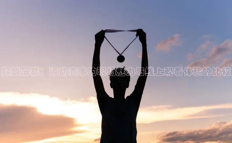 超越屏幕：运动赛事的现场魅力与线上观看体验的比较